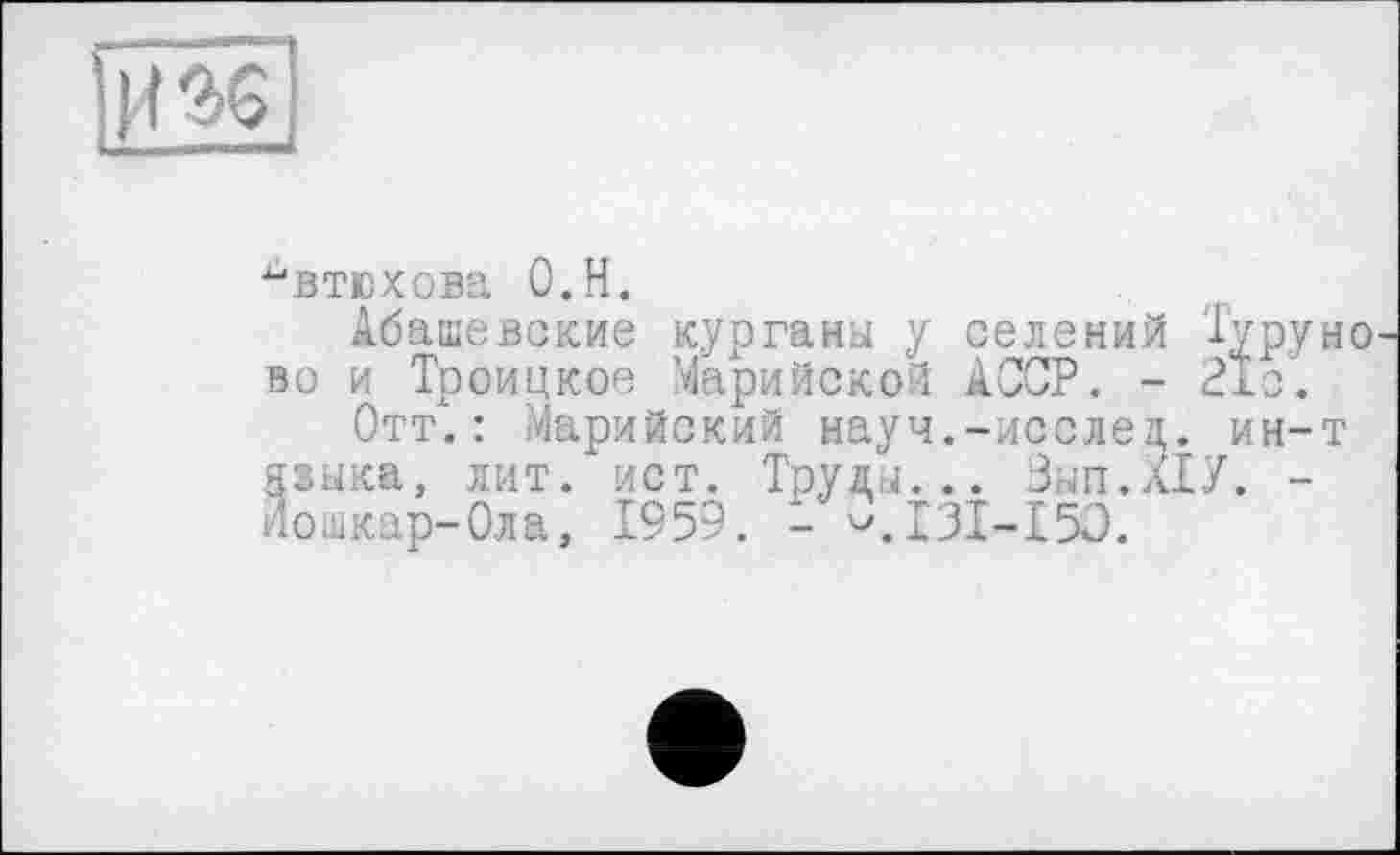 ﻿Il %
ьвтюхова O.H.
Абашевские курганы у селений Туруно вс и Троицкое Марийской АССР. - 21с.
Отт".: Марийский науч.-исслец. ин-т языка, лит. ист. Труды... Зып.лХУ. -йошкар-Ола, 1959. - ^.131-150.